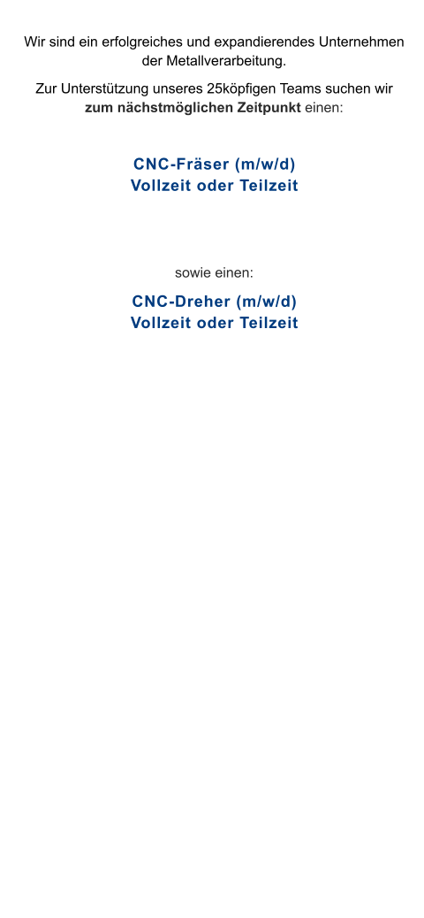 Wir sind ein erfolgreiches und expandierendes Unternehmen der Metallverarbeitung.  Zur Unterstützung unseres 25köpfigen Teams suchen wir zum nächstmöglichen Zeitpunkt einen:  CNC-Fräser (m/w/d)Vollzeit oder Teilzeit   sowie einen: CNC-Dreher (m/w/d)Vollzeit oder Teilzeit