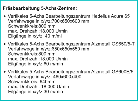 Fräsbearbeitung 5-Achs-Zentren: •	Vertikales 5-Achs Bearbeitungszentrum Hedelius Acura 65Verfahrwege in x/y/z:700x650x600 mmSchwenkkreis:800 mmmax. Drehzahl:18.000 U/minEilgänge in x/y/z: 40 m/mi •	Vertikales 5-Achs Bearbeitungszentrum Alzmetall GS650/5-TVerfahrwege in x/y/z:650x650x550 mmSchwenkkreis:800 mmmax. Drehzahl:18.000 U/minEilgänge in x/y/z:60 m/min •	Vertikales 5-Achs Bearbeitungszentrum Alzmetall GS600E/5Verfahrwege in x/y/z: 460x600x400Schwenkkreis: 640mmmax. Drehzahl: 18.000 U/minEilgänge in x/y/z:30 m/min