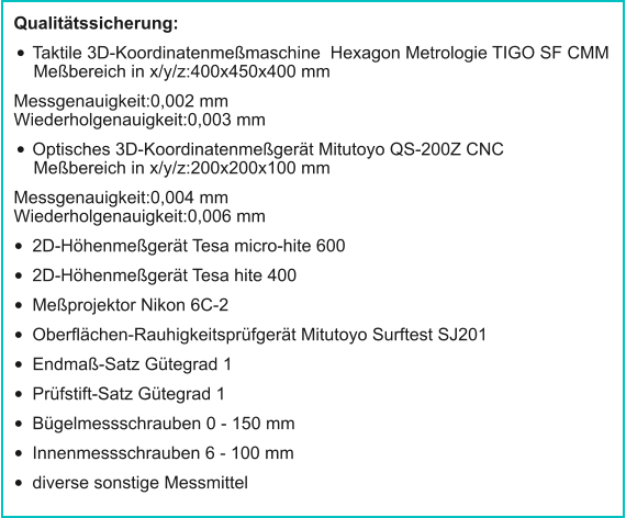 Qualitätssicherung: •	Taktile 3D-Koordinatenmeßmaschine  Hexagon Metrologie TIGO SF CMMMeßbereich in x/y/z:400x450x400 mm Messgenauigkeit:0,002 mmWiederholgenauigkeit:0,003 mm •	Optisches 3D-Koordinatenmeßgerät Mitutoyo QS-200Z CNCMeßbereich in x/y/z:200x200x100 mm Messgenauigkeit:0,004 mmWiederholgenauigkeit:0,006 mm •	2D-Höhenmeßgerät Tesa micro-hite 600 •	2D-Höhenmeßgerät Tesa hite 400 •	Meßprojektor Nikon 6C-2 •	Oberflächen-Rauhigkeitsprüfgerät Mitutoyo Surftest SJ201 •	Endmaß-Satz Gütegrad 1 •	Prüfstift-Satz Gütegrad 1 •	Bügelmessschrauben 0 - 150 mm •	Innenmessschrauben 6 - 100 mm •	diverse sonstige Messmittel