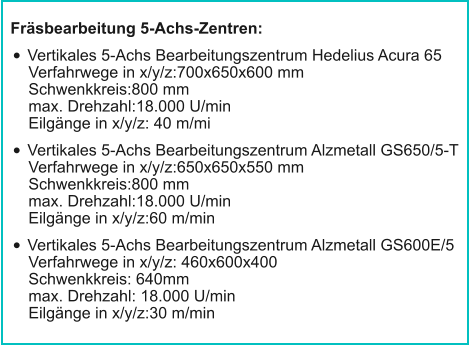 Fräsbearbeitung 5-Achs-Zentren: •	Vertikales 5-Achs Bearbeitungszentrum Hedelius Acura 65Verfahrwege in x/y/z:700x650x600 mmSchwenkkreis:800 mmmax. Drehzahl:18.000 U/minEilgänge in x/y/z: 40 m/mi •	Vertikales 5-Achs Bearbeitungszentrum Alzmetall GS650/5-TVerfahrwege in x/y/z:650x650x550 mmSchwenkkreis:800 mmmax. Drehzahl:18.000 U/minEilgänge in x/y/z:60 m/min •	Vertikales 5-Achs Bearbeitungszentrum Alzmetall GS600E/5Verfahrwege in x/y/z: 460x600x400Schwenkkreis: 640mmmax. Drehzahl: 18.000 U/minEilgänge in x/y/z:30 m/min