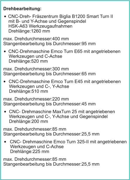 Drehbearbeitung: •	CNC-Dreh- Fräszentrum Biglia B1200 Smart Turn IImit B- und Y-Achse und GegenspindelHSK-A63 WerkzeugaufnahmenDrehlänge:1260 mm max. Drehdurchmesser:400 mmStangenbearbeitung bis Durchmesser:95 mm •	CNC-Drehmaschine Emco Turn E65 mit angetriebenenWerkzeugen und C-AchseDrehlänge:520 mm max. Drehdurchmesser:300 mmStangenbearbeitung bis Durchmesser:65 mm •	CNC-Drehmaschine Emco Turn E45 mit angetriebenenWerkzeugen und C-, Y-AchseDrehlänge:510 mm max. Drehdurchmesser:220 mmStangenbearbeitung bis Durchmesser:45 mm •	CNC- Drehmaschine MaxTurn 25 mit angetriebenenWerkzeugen und C-, Y-Achse und GegenspindelDrehlänge:200 mm max. Drehdurchmesser:85 mmStangenbearbeitung bis Durchmesser:25,5 mm •	CNC- Drehmaschine Emco Turn 325-II mit angetriebenenWerkzeugen und C-AchseDrehlänge:225 mm max. Drehdurchmesser:85 mmStangenbearbeitung bis Durchmesser:25,5 mm