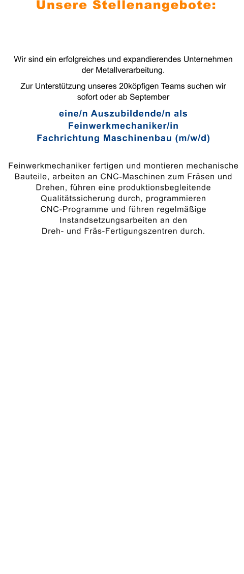 Unsere Stellenangebote: Wir sind ein erfolgreiches und expandierendes Unternehmen der Metallverarbeitung.  Zur Unterstützung unseres 20köpfigen Teams suchen wir sofort oder ab September eine/n Auszubildende/n als Feinwerkmechaniker/inFachrichtung Maschinenbau (m/w/d) Feinwerkmechaniker fertigen und montieren mechanische Bauteile, arbeiten an CNC-Maschinen zum Fräsen und Drehen, führen eine produktionsbegleitende Qualitätssicherung durch, programmieren CNC-Programme und führen regelmäßige Instandsetzungsarbeiten an den Dreh- und Fräs-Fertigungszentren durch.